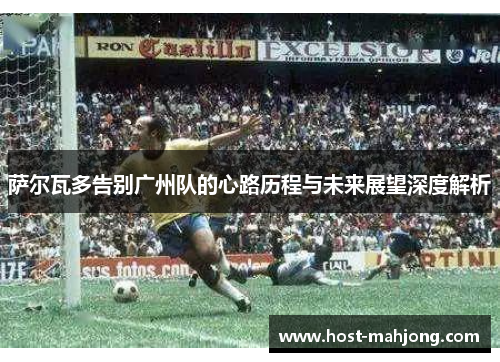 萨尔瓦多告别广州队的心路历程与未来展望深度解析