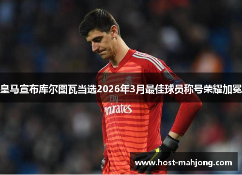 皇马宣布库尔图瓦当选2026年3月最佳球员称号荣耀加冕