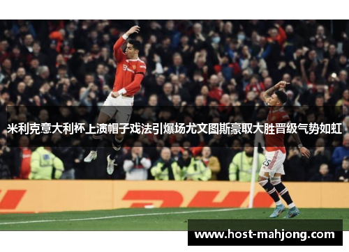 米利克意大利杯上演帽子戏法引爆场尤文图斯豪取大胜晋级气势如虹 米利克意大利杯上演帽子戏法引爆场尤文图斯豪取大胜晋级气势如虹