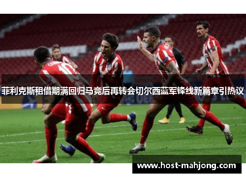 菲利克斯租借期满回归马竞后再转会切尔西蓝军锋线新篇章引热议