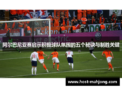 阿尔巴尼亚赛启示积极球队氛围的五个秘诀与制胜关键